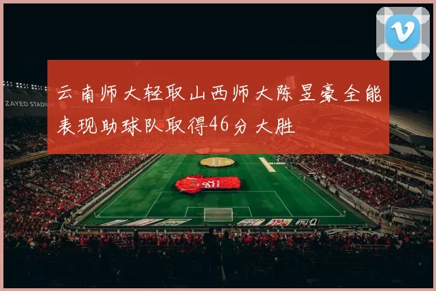云南师大轻取山西师大陈昱豪全能表现助球队取得46分大胜