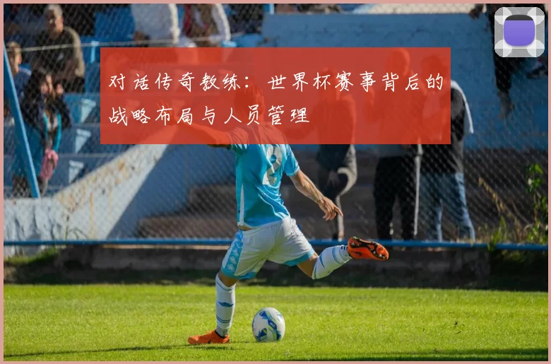 对话传奇教练:世界杯赛事背后的战略布局与人员管理