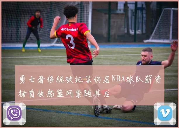勇士奢侈税破纪录仍居NBA球队薪资榜首快船篮网紧随其后