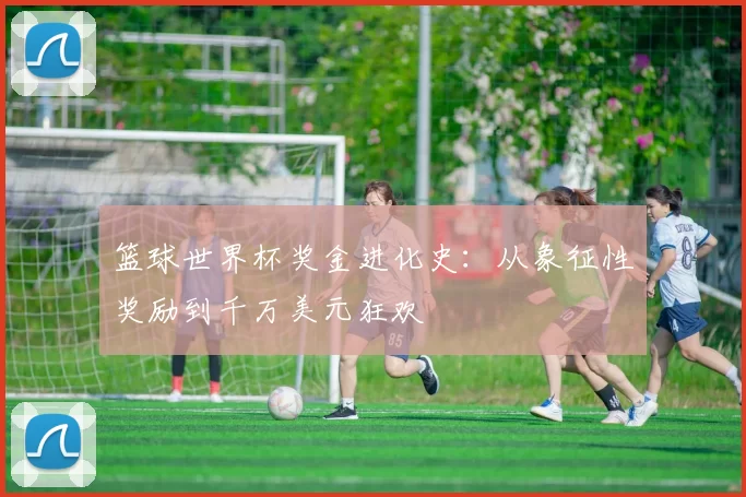 篮球世界杯奖金进化史:从象征性奖励到千万美元狂欢