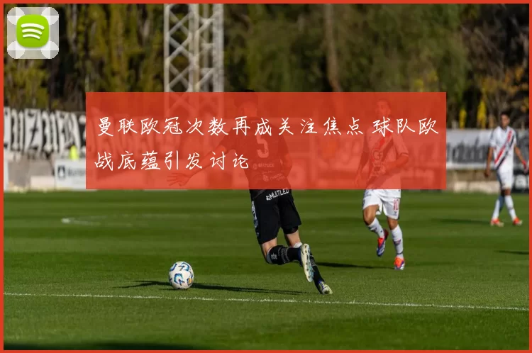 曼联欧冠次数再成关注焦点 球队欧战底蕴引发讨论