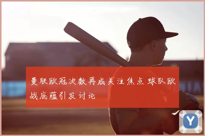 曼联欧冠次数再成关注焦点 球队欧战底蕴引发讨论