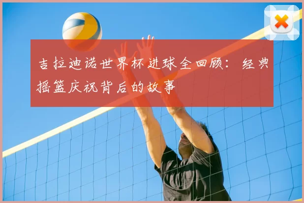 吉拉迪诺世界杯进球全回顾:经典摇篮庆祝背后的故事
