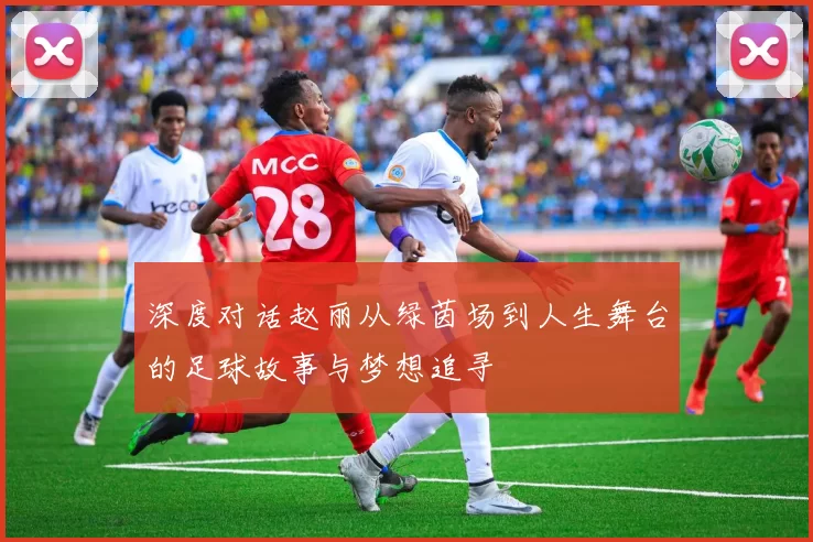 深度对话赵丽从绿茵场到人生舞台的足球故事与梦想追寻