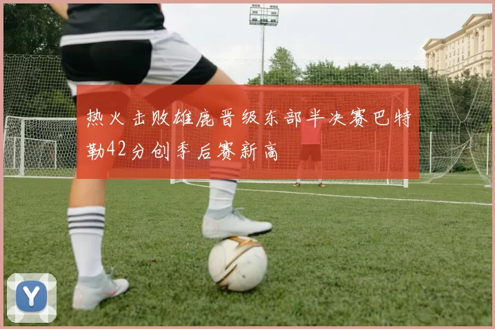 热火击败雄鹿晋级东部半决赛巴特勒42分创季后赛新高