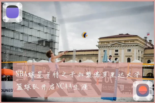 NBA球星卡特之子加盟佛罗里达大学篮球队开启NCAA生涯
