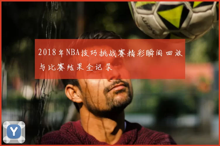 2018年NBA技巧挑战赛精彩瞬间回放与比赛结果全记录