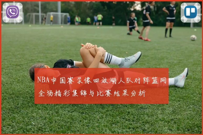 NBA中国赛录像回放湖人队对阵篮网全场精彩集锦与比赛结果分析