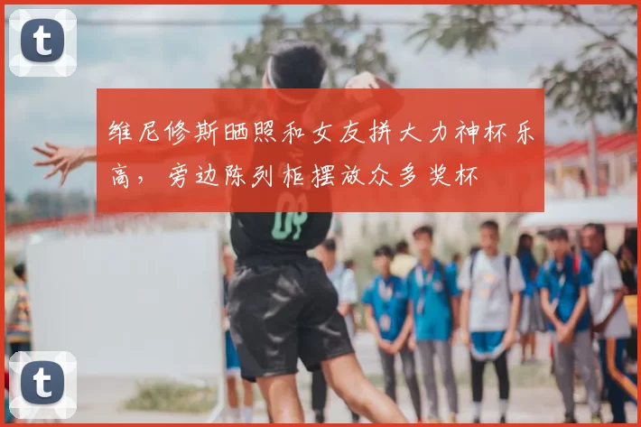 维尼修斯晒照和女友拼大力神杯乐高,旁边陈列柜摆放众多奖杯