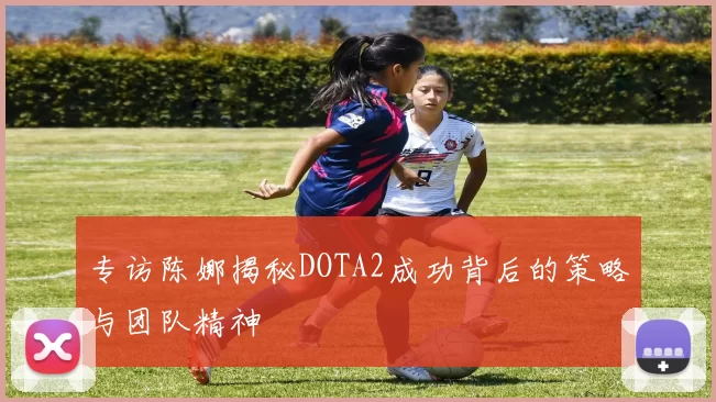 专访陈娜揭秘DOTA2成功背后的策略与团队精神