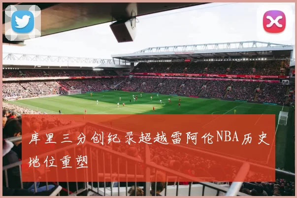 库里三分创纪录超越雷阿伦NBA历史地位重塑