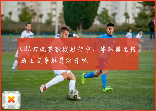 CBA常规赛激战进行中,球队排名格局生变争冠悬念升级
