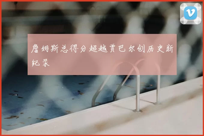 詹姆斯总得分超越贾巴尔创历史新纪录