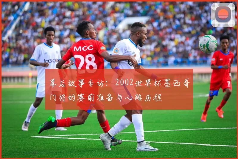 幕后故事专访:2002世界杯墨西哥门将的赛前准备与心路历程