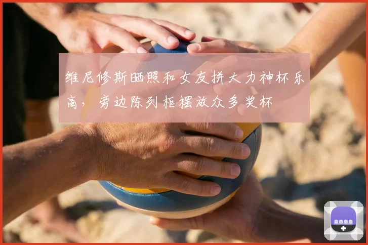 维尼修斯晒照和女友拼大力神杯乐高，旁边陈列柜摆放众多奖杯
