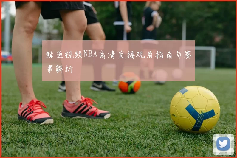 鲸鱼视频NBA高清直播观看指南与赛事解析