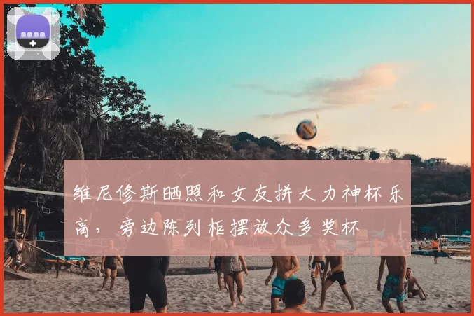 维尼修斯晒照和女友拼大力神杯乐高，旁边陈列柜摆放众多奖杯