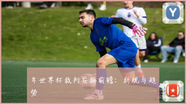 年世界杯裁判安排前瞻:新规与趋势