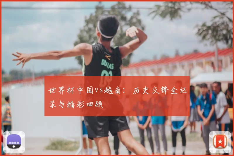 世界杯中国vs越南：历史交锋全记录与精彩回顾
