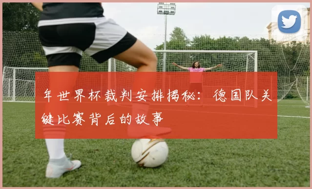 年世界杯裁判安排揭秘:德国队关键比赛背后的故事
