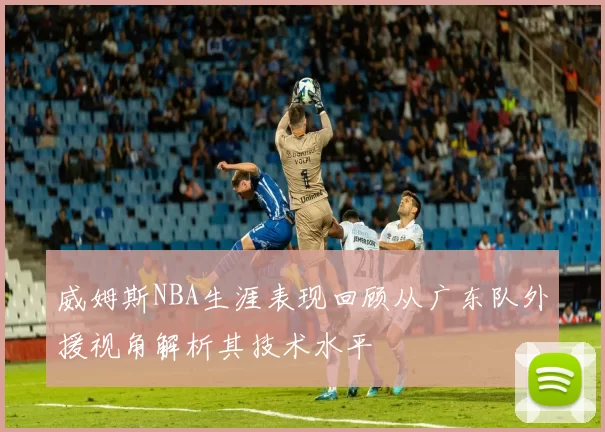 威姆斯NBA生涯表现回顾从广东队外援视角解析其技术水平