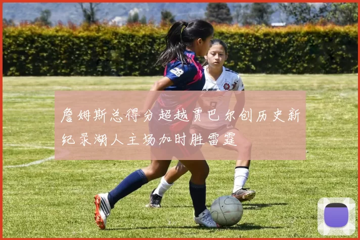 詹姆斯总得分超越贾巴尔创历史新纪录湖人主场加时胜雷霆
