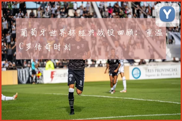 葡萄牙世界杯经典战役回顾:重温C罗传奇时刻