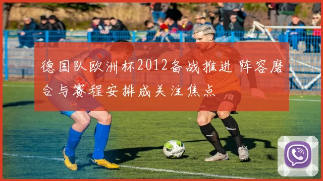 德国队欧洲杯2012备战推进 阵容磨合与赛程安排成关注焦点