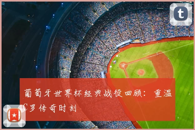 葡萄牙世界杯经典战役回顾:重温C罗传奇时刻