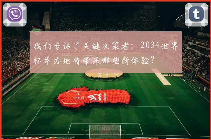 我们专访了关键决策者:2034世界杯举办地将带来哪些新体验?