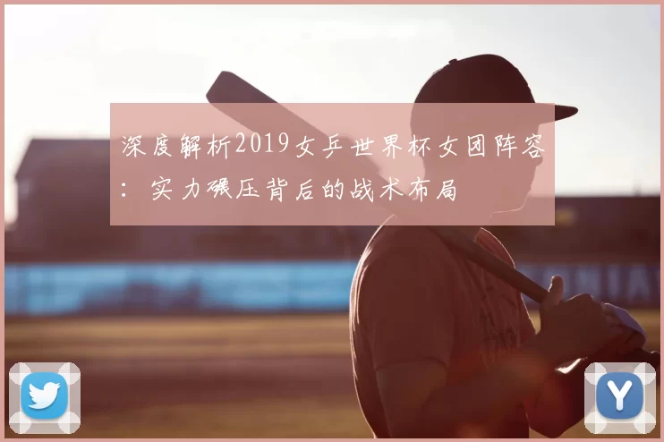 深度解析2019女乒世界杯女团阵容:实力碾压背后的战术布局