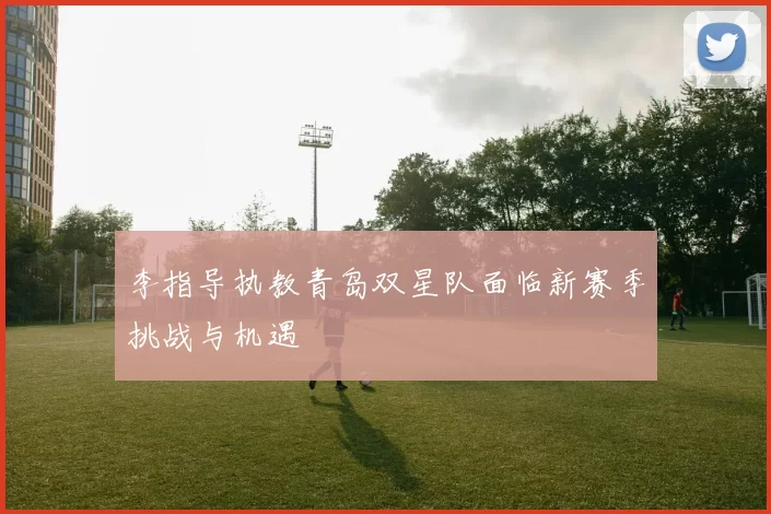 李指导执教青岛双星队面临新赛季挑战与机遇