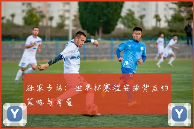 独家专访：世界杯赛程安排背后的策略与考量