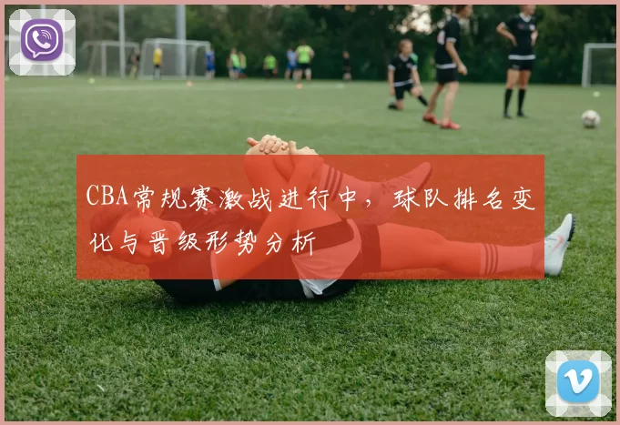CBA常规赛激战进行中,球队排名变化与晋级形势分析