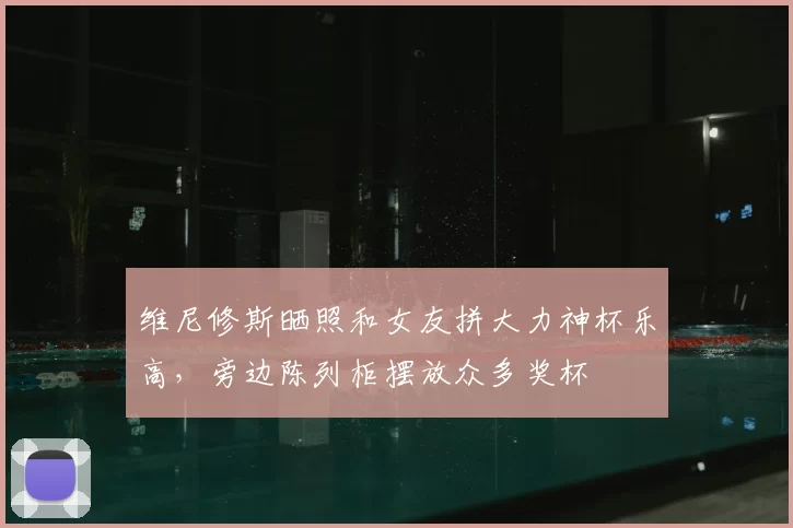 维尼修斯晒照和女友拼大力神杯乐高,旁边陈列柜摆放众多奖杯