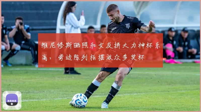 维尼修斯晒照和女友拼大力神杯乐高,旁边陈列柜摆放众多奖杯