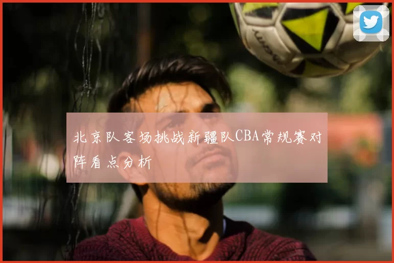 北京队客场挑战新疆队CBA常规赛对阵看点分析