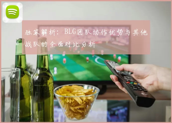 独家解析:BLG团队协作优势与其他战队的全面对比分析