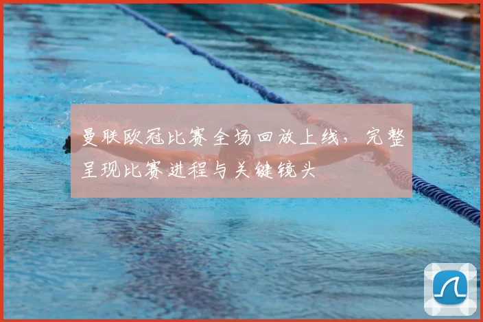 曼联欧冠比赛全场回放上线,完整呈现比赛进程与关键镜头