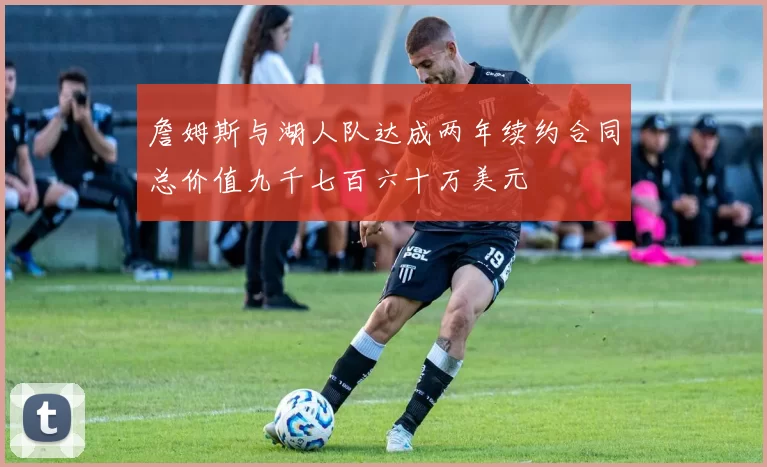 詹姆斯与湖人队达成两年续约合同总价值九千七百六十万美元
