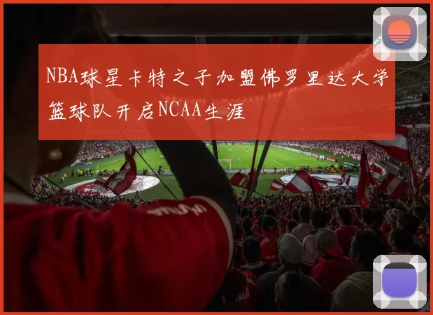 NBA球星卡特之子加盟佛罗里达大学篮球队开启NCAA生涯