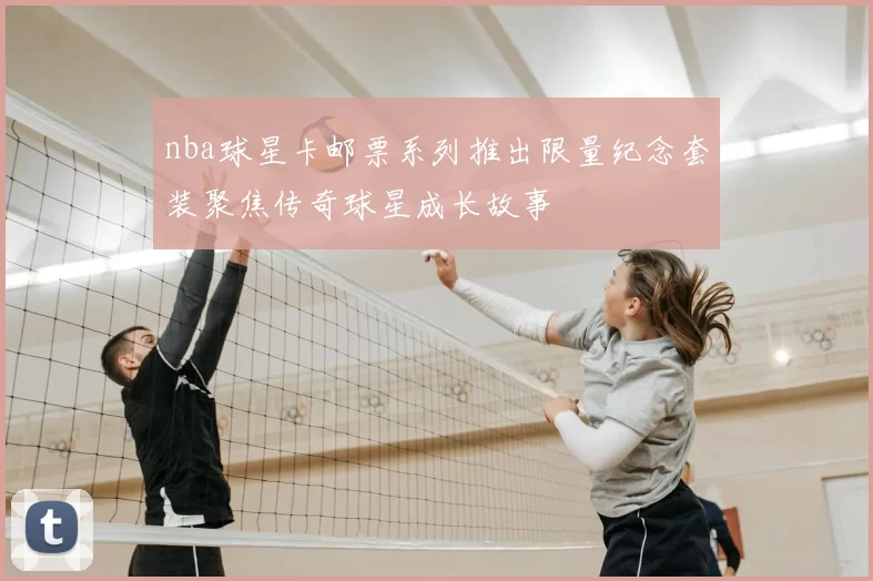 nba球星卡邮票系列推出限量纪念套装聚焦传奇球星成长故事