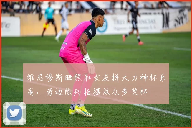 维尼修斯晒照和女友拼大力神杯乐高，旁边陈列柜摆放众多奖杯