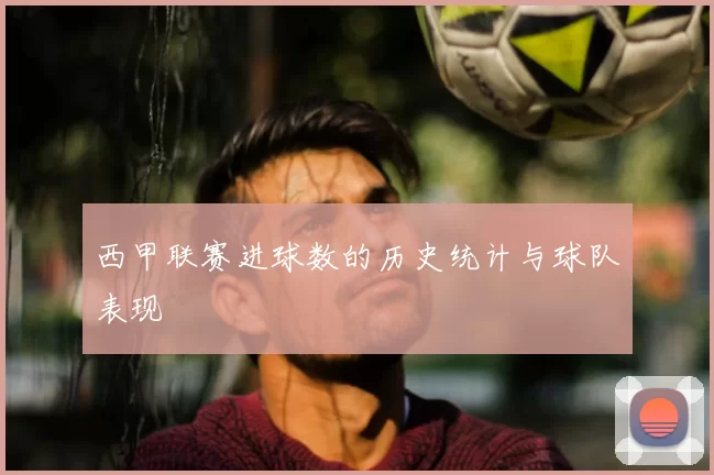 西甲联赛进球数的历史统计与球队表现