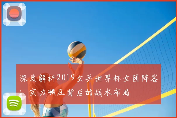 深度解析2019女乒世界杯女团阵容:实力碾压背后的战术布局
