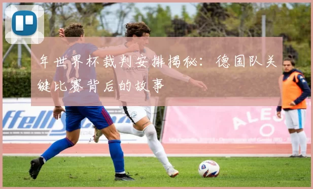 年世界杯裁判安排揭秘:德国队关键比赛背后的故事