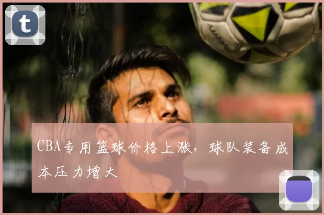 CBA专用篮球价格上涨,球队装备成本压力增大