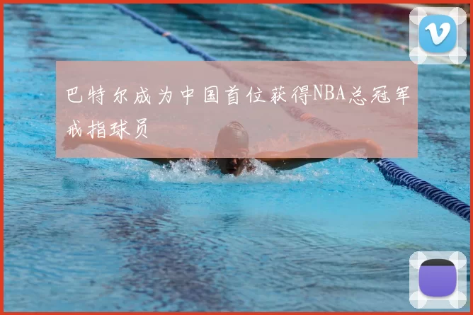 巴特尔成为中国首位获得NBA总冠军戒指球员
