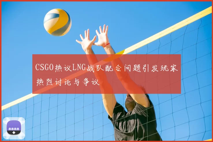 CSGO热议LNG战队配合问题引发玩家热烈讨论与争议