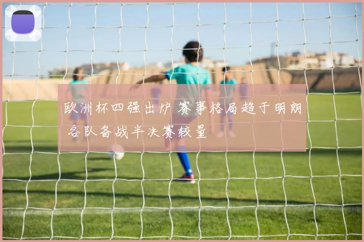 欧洲杯四强出炉 赛事格局趋于明朗 各队备战半决赛较量